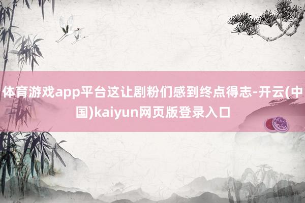 体育游戏app平台这让剧粉们感到终点得志-开云(中国)kaiyun网页版登录入口