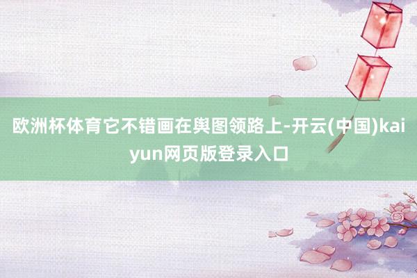 欧洲杯体育它不错画在舆图领路上-开云(中国)kaiyun网页版登录入口