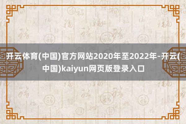 开云体育(中国)官方网站2020年至2022年-开云(中国)kaiyun网页版登录入口