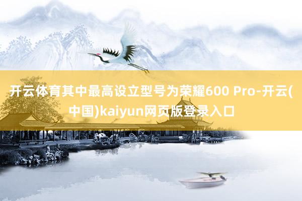 开云体育其中最高设立型号为荣耀600 Pro-开云(中国)kaiyun网页版登录入口