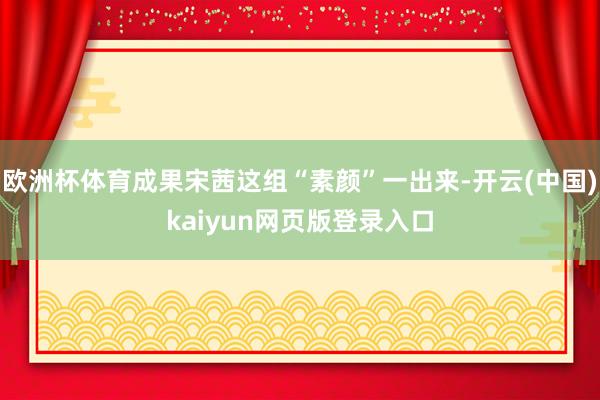 欧洲杯体育成果宋茜这组“素颜”一出来-开云(中国)kaiyun网页版登录入口