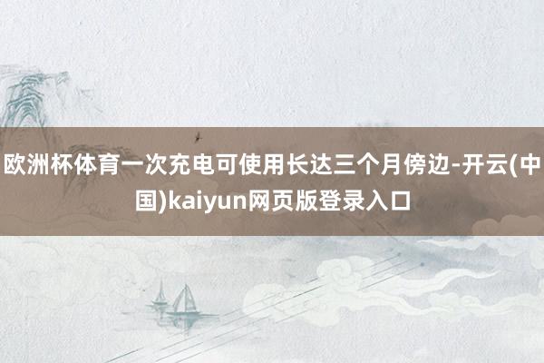欧洲杯体育一次充电可使用长达三个月傍边-开云(中国)kaiyun网页版登录入口 欧洲杯体育一次充电可使用长达三个月傍边-开云(中国)kaiyun网页版登录入口