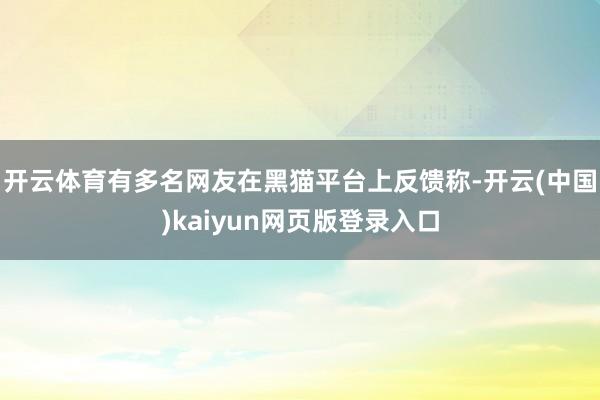 开云体育有多名网友在黑猫平台上反馈称-开云(中国)kaiyun网页版登录入口
