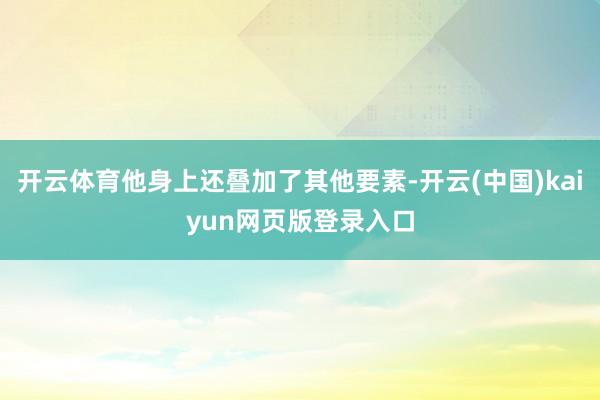 开云体育他身上还叠加了其他要素-开云(中国)kaiyun网页版登录入口