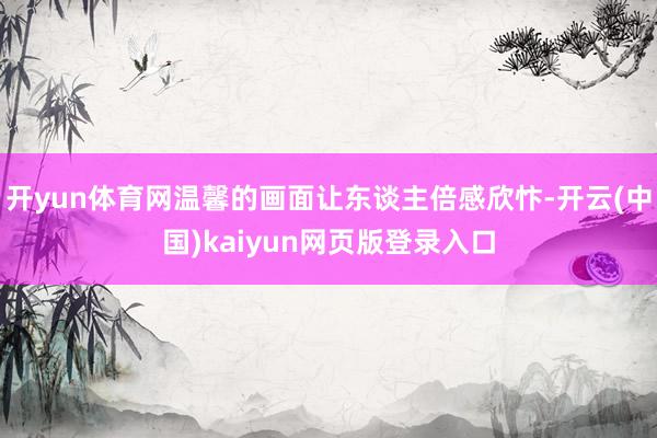 开yun体育网温馨的画面让东谈主倍感欣忭-开云(中国)kaiyun网页版登录入口