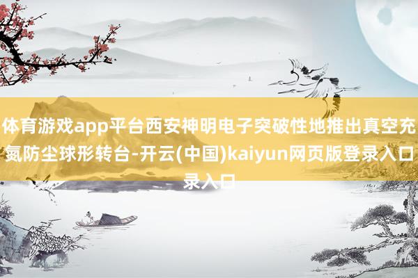 体育游戏app平台西安神明电子突破性地推出真空充氮防尘球形转台-开云(中国)kaiyun网页版登录入口