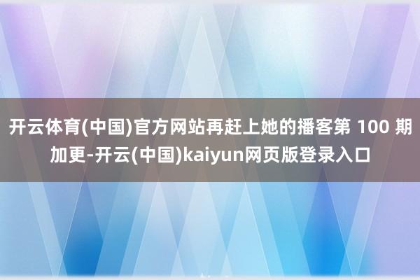 开云体育(中国)官方网站再赶上她的播客第 100 期加更-开云(中国)kaiyun网页版登录入口