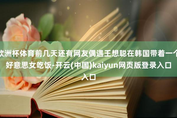 欧洲杯体育前几天还有网友偶遇王想聪在韩国带着一个好意思女吃饭-开云(中国)kaiyun网页版登录入口