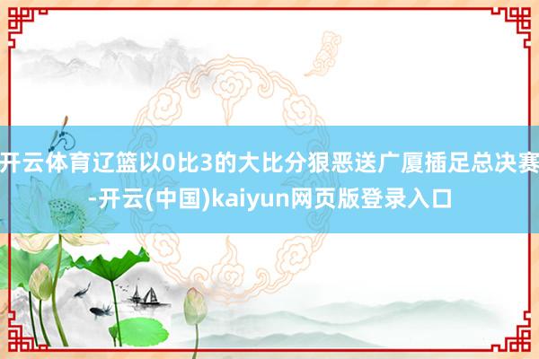 开云体育辽篮以0比3的大比分狠恶送广厦插足总决赛-开云(中国)kaiyun网页版登录入口