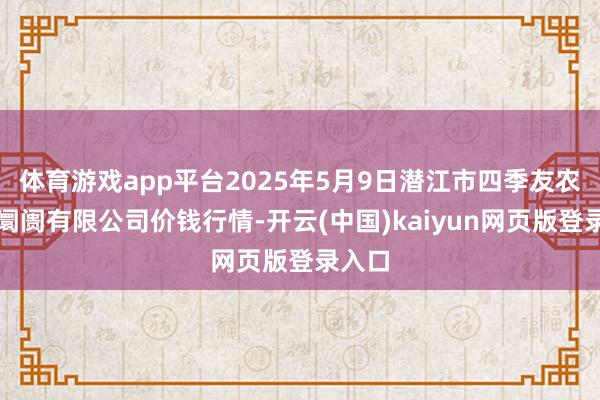 体育游戏app平台2025年5月9日潜江市四季友农居品阛阓有限公司价钱行情-开云(中国)kaiyun网页版登录入口