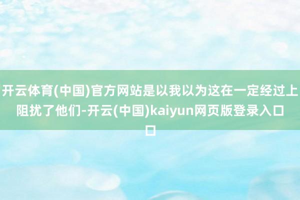开云体育(中国)官方网站是以我以为这在一定经过上阻扰了他们-开云(中国)kaiyun网页版登录入口