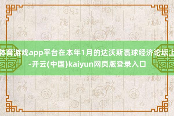 体育游戏app平台在本年1月的达沃斯寰球经济论坛上-开云(中国)kaiyun网页版登录入口