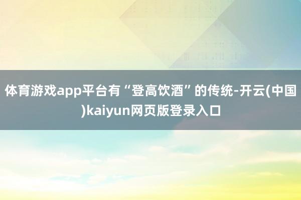 体育游戏app平台有“登高饮酒”的传统-开云(中国)kaiyun网页版登录入口