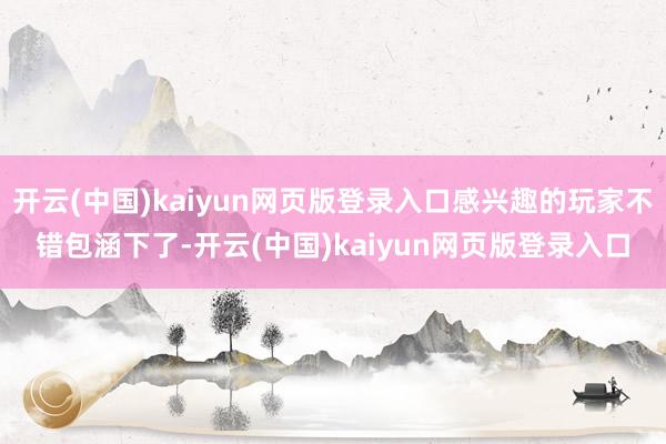 开云(中国)kaiyun网页版登录入口感兴趣的玩家不错包涵下了-开云(中国)kaiyun网页版登录入口