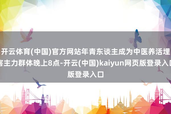 开云体育(中国)官方网站年青东谈主成为中医养活埋害主力群体晚上8点-开云(中国)kaiyun网页版登录入口