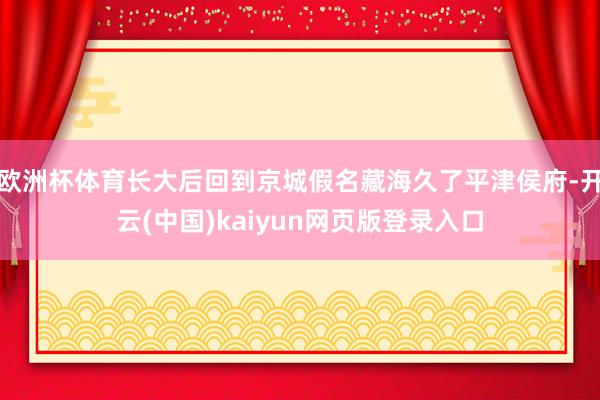 欧洲杯体育长大后回到京城假名藏海久了平津侯府-开云(中国)kaiyun网页版登录入口