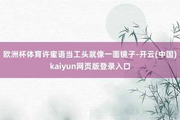 欧洲杯体育许蜜语当工头就像一面镜子-开云(中国)kaiyun网页版登录入口