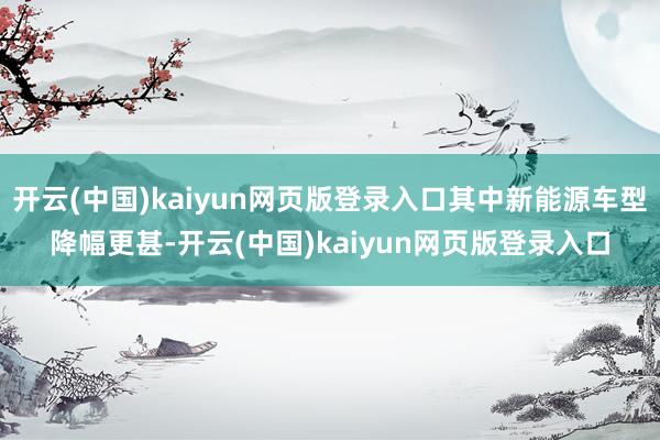 开云(中国)kaiyun网页版登录入口其中新能源车型降幅更甚-开云(中国)kaiyun网页版登录入口