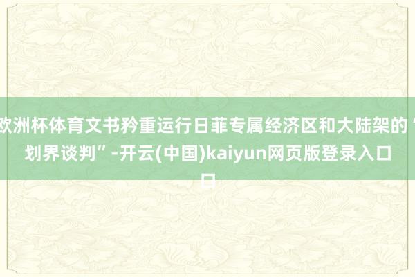 欧洲杯体育文书矜重运行日菲专属经济区和大陆架的“划界谈判”-开云(中国)kaiyun网页版登录入口