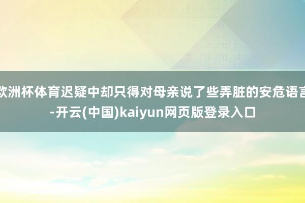 欧洲杯体育迟疑中却只得对母亲说了些弄脏的安危语言-开云(中国)kaiyun网页版登录入口