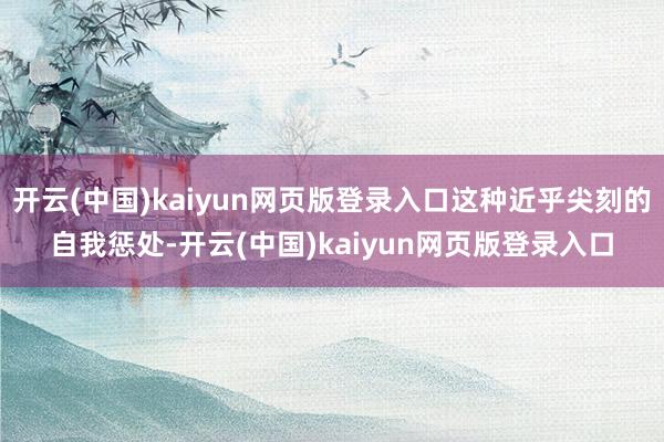 开云(中国)kaiyun网页版登录入口这种近乎尖刻的自我惩处-开云(中国)kaiyun网页版登录入口