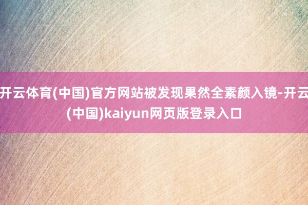 开云体育(中国)官方网站被发现果然全素颜入镜-开云(中国)kaiyun网页版登录入口