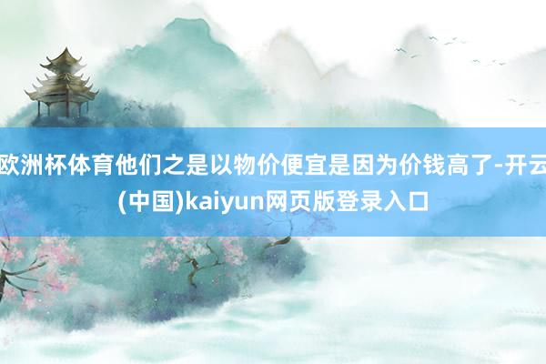 欧洲杯体育他们之是以物价便宜是因为价钱高了-开云(中国)kaiyun网页版登录入口