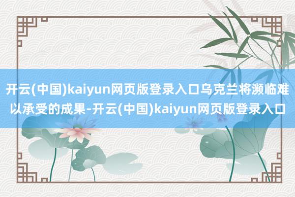 开云(中国)kaiyun网页版登录入口乌克兰将濒临难以承受的成果-开云(中国)kaiyun网页版登录入口
