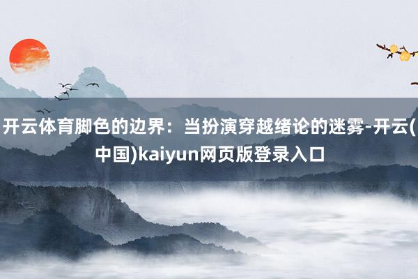 开云体育脚色的边界：当扮演穿越绪论的迷雾-开云(中国)kaiyun网页版登录入口