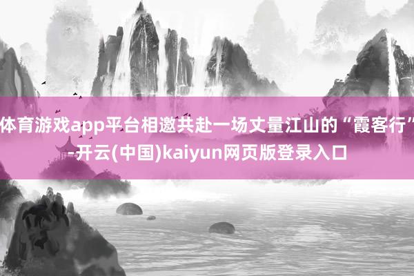 体育游戏app平台相邀共赴一场丈量江山的“霞客行”-开云(中国)kaiyun网页版登录入口