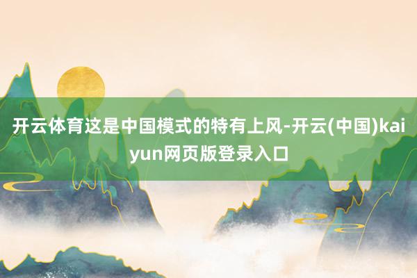 开云体育这是中国模式的特有上风-开云(中国)kaiyun网页版登录入口