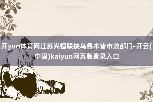 开yun体育网江苏兴恒联袂乌鲁木皆市政部门-开云(中国)kaiyun网页版登录入口