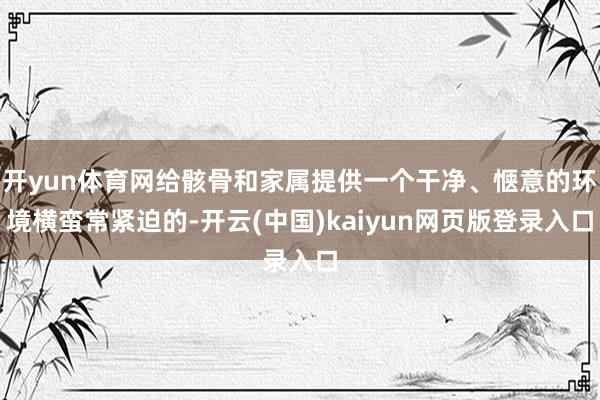 开yun体育网给骸骨和家属提供一个干净、惬意的环境横蛮常紧迫的-开云(中国)kaiyun网页版登录入口