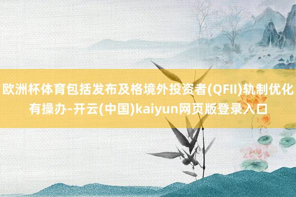 欧洲杯体育包括发布及格境外投资者(QFII)轨制优化有操办-开云(中国)kaiyun网页版登录入口