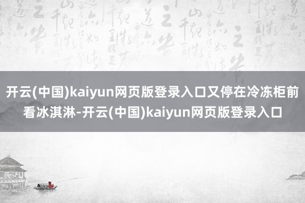 开云(中国)kaiyun网页版登录入口又停在冷冻柜前看冰淇淋-开云(中国)kaiyun网页版登录入口