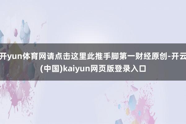 开yun体育网请点击这里此推手脚第一财经原创-开云(中国)kaiyun网页版登录入口