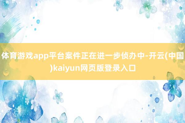 体育游戏app平台案件正在进一步侦办中-开云(中国)kaiyun网页版登录入口
