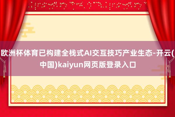 欧洲杯体育已构建全栈式AI交互技巧产业生态-开云(中国)kaiyun网页版登录入口