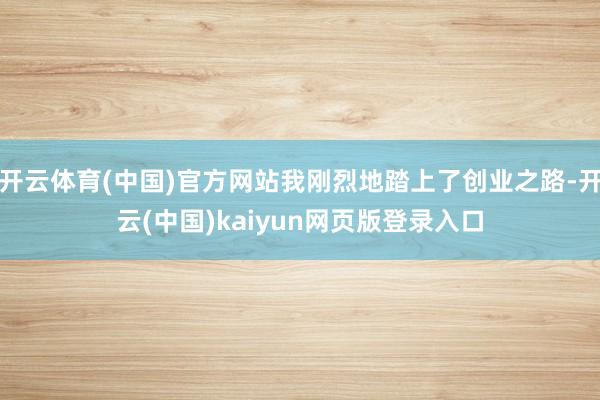 开云体育(中国)官方网站我刚烈地踏上了创业之路-开云(中国)kaiyun网页版登录入口
