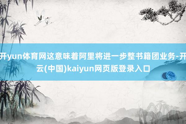 开yun体育网这意味着阿里将进一步整书籍团业务-开云(中国)kaiyun网页版登录入口