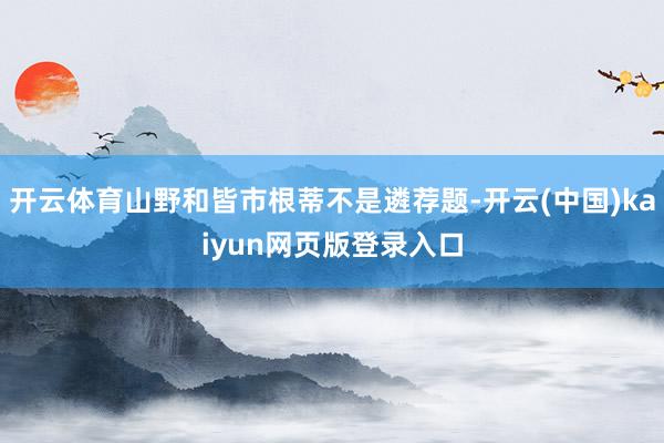 开云体育山野和皆市根蒂不是遴荐题-开云(中国)kaiyun网页版登录入口
