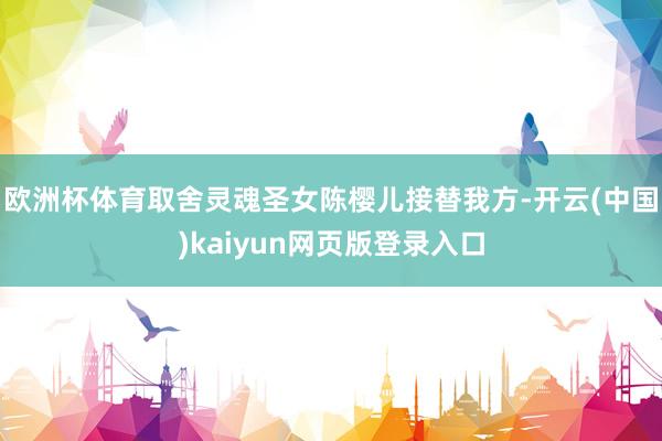 欧洲杯体育取舍灵魂圣女陈樱儿接替我方-开云(中国)kaiyun网页版登录入口
