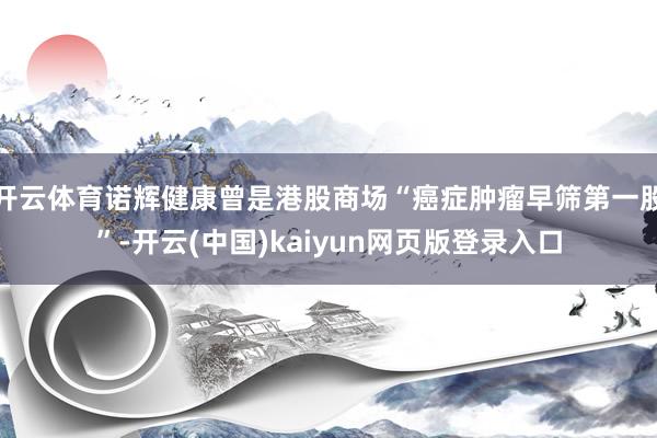 开云体育诺辉健康曾是港股商场“癌症肿瘤早筛第一股”-开云(中国)kaiyun网页版登录入口