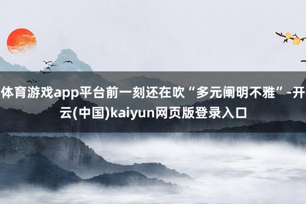 体育游戏app平台前一刻还在吹“多元阐明不雅”-开云(中国)kaiyun网页版登录入口